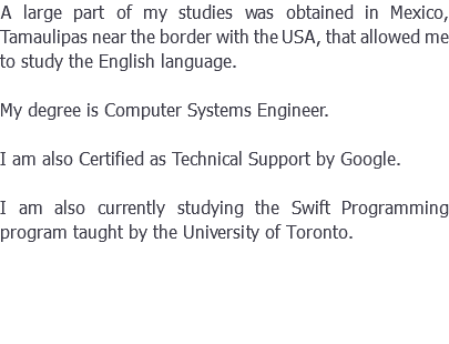 A large part of my studies was obtained in Mexico, Tamaulipas near the border with the USA, that allowed me to study the English language. My degree is Computer Systems Engineer. I am also Certified as Technical Support by Google. I am also currently studying the Swift Programming program taught by the University of Toronto.